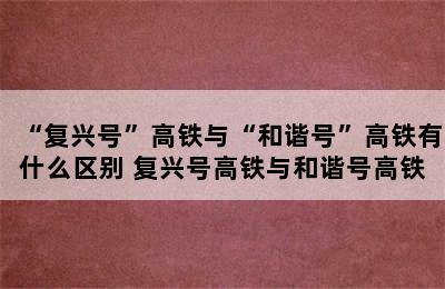 “复兴号”高铁与“和谐号”高铁有什么区别 复兴号高铁与和谐号高铁